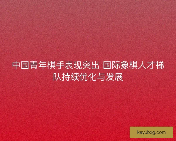 中国青年棋手表现突出 国际象棋人才梯队持续优化与发展