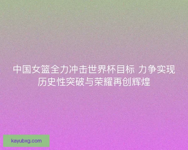 中国女篮全力冲击世界杯目标 力争实现历史性突破与荣耀再创辉煌